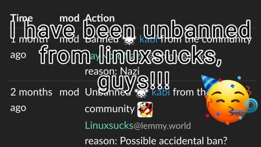 The story of this screenshot is that it shows two entries of the modlog from lemm.ee overlaid with the text "I have been unbanned from linuxsucks, guys!!!" and an emoji with a party hat, confetti, and one of those blowy party sound thingies. The bottom of the picture shows the fabled unban of the user, with the reason specified as "Possible accidental ban?". Above that entry, somewhat obscured by the overlaid text, a different entry shows its nose. This one tells the story of a different ban laid onto the same user, one with the reason specified as "Nazi".